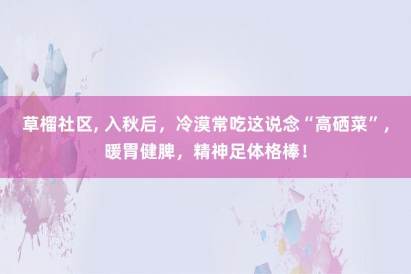 草榴社区， 入秋后，冷漠常吃这说念“高硒菜”，暖胃健脾，精神足体格棒！
