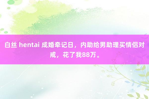 白丝 hentai 成婚牵记日，内助给男助理买情侣对戒，花了我88万。