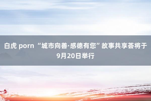 白虎 porn “城市向善·感德有您”故事共享荟将于9月20日举行