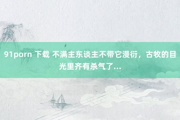 91porn 下载 不满主东谈主不带它漫衍，古牧的目光里齐有杀气了...