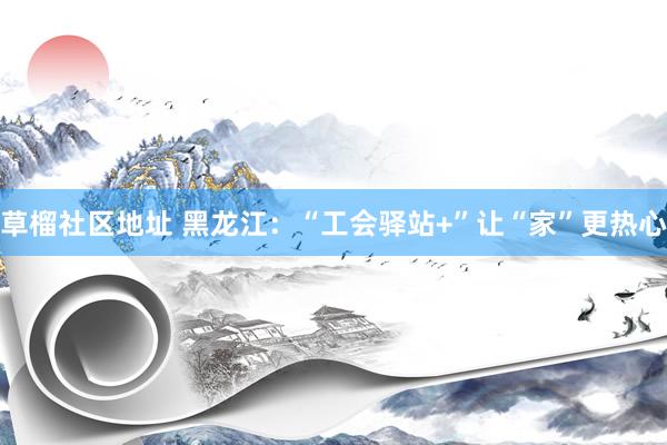 草榴社区地址 黑龙江：“工会驿站+”让“家”更热心