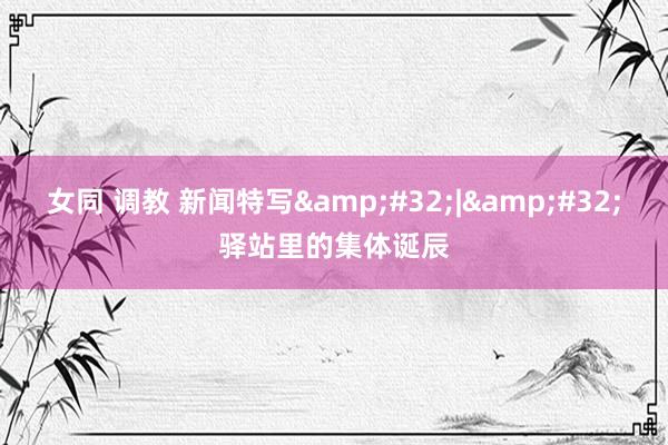 女同 调教 新闻特写&#32;|&#32;驿站里的集体诞辰