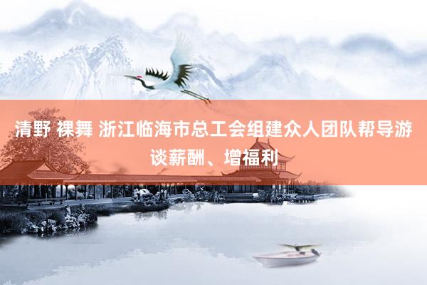 清野 裸舞 浙江临海市总工会组建众人团队帮导游谈薪酬、增福利