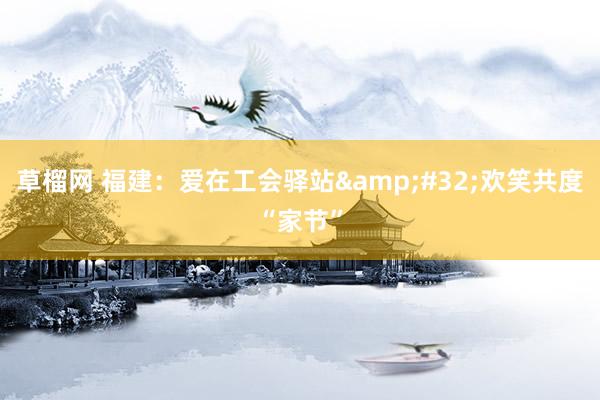 草榴网 福建：爱在工会驿站&#32;欢笑共度“家节”