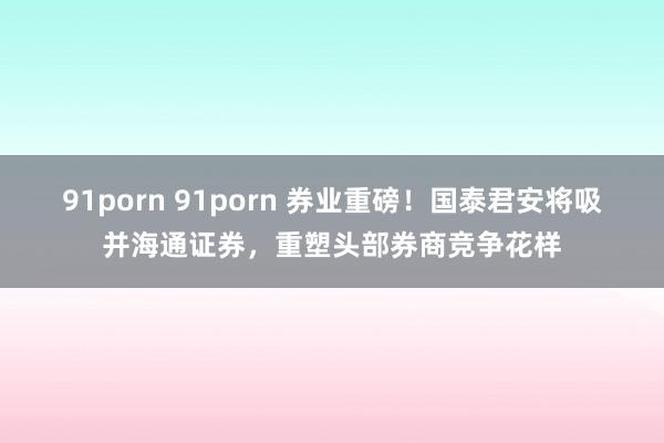 91porn 91porn 券业重磅！国泰君安将吸并海通证券，重塑头部券商竞争花样