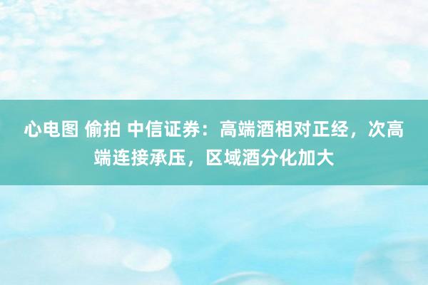 心电图 偷拍 中信证券：高端酒相对正经，次高端连接承压，区域酒分化加大