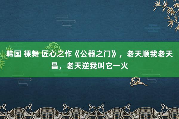 韩国 裸舞 匠心之作《公器之门》，老天顺我老天昌，老天逆我叫它一火