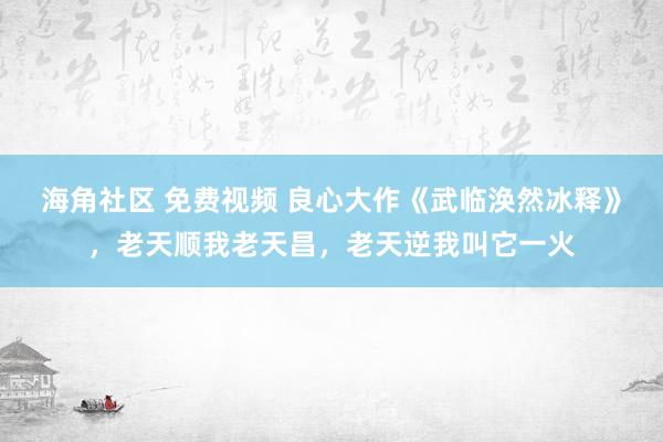 海角社区 免费视频 良心大作《武临涣然冰释》，老天顺我老天昌，老天逆我叫它一火