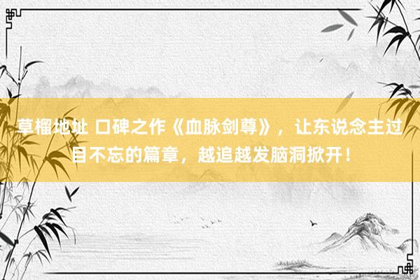 草榴地址 口碑之作《血脉剑尊》，让东说念主过目不忘的篇章，越追越发脑洞掀开！