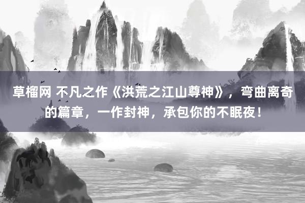 草榴网 不凡之作《洪荒之江山尊神》，弯曲离奇的篇章，一作封神，承包你的不眠夜！