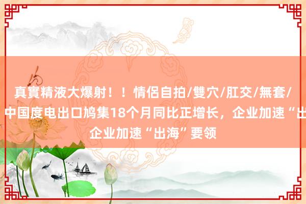 真實精液大爆射！！情侶自拍/雙穴/肛交/無套/大量噴精 中国度电出口鸠集18个月同比正增长，企业加速“出海”要领
