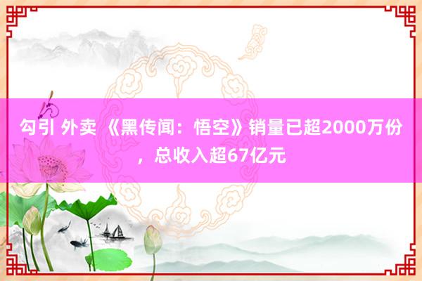 勾引 外卖 《黑传闻：悟空》销量已超2000万份，总收入超67亿元
