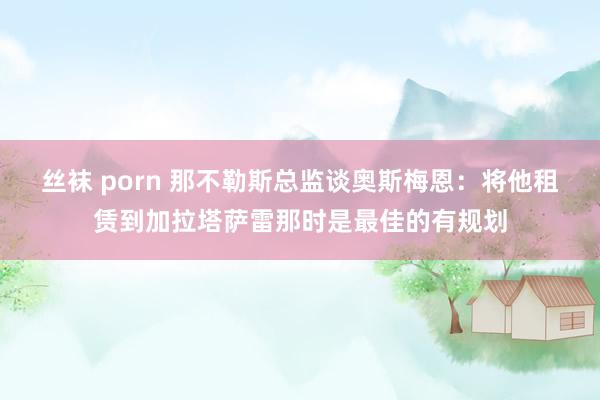 丝袜 porn 那不勒斯总监谈奥斯梅恩：将他租赁到加拉塔萨雷那时是最佳的有规划