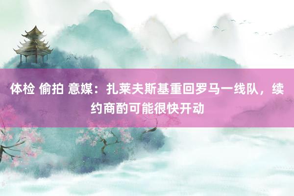 体检 偷拍 意媒：扎莱夫斯基重回罗马一线队，续约商酌可能很快开动