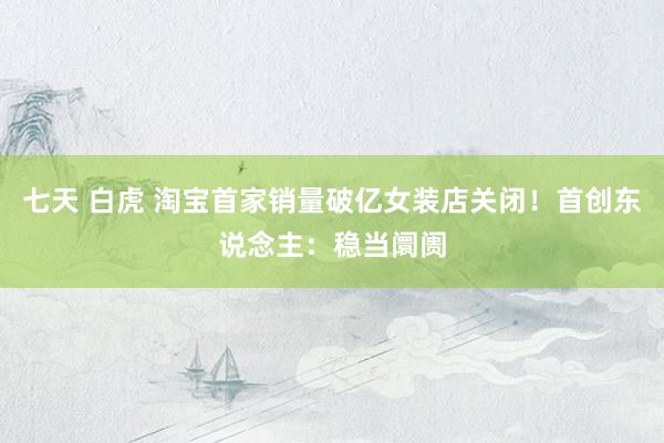 七天 白虎 淘宝首家销量破亿女装店关闭！首创东说念主：稳当阛阓