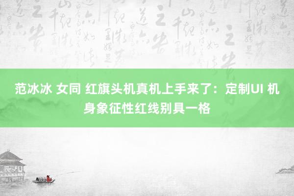 范冰冰 女同 红旗头机真机上手来了：定制UI 机身象征性红线别具一格