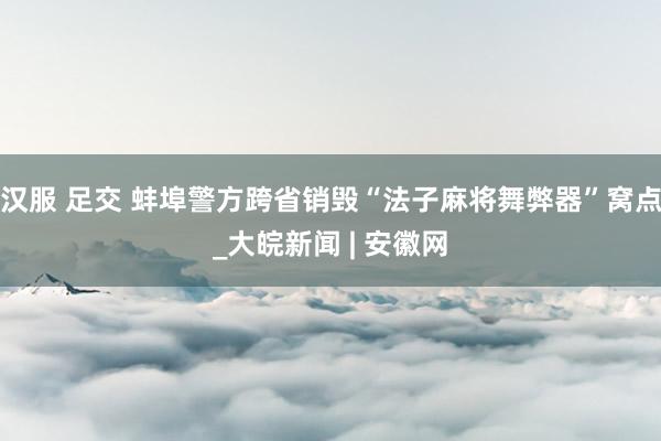 汉服 足交 蚌埠警方跨省销毁“法子麻将舞弊器”窝点_大皖新闻 | 安徽网