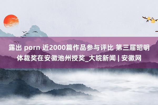 露出 porn 近2000篇作品参与评比 第三届昭明体裁奖在安徽池州授奖_大皖新闻 | 安徽网