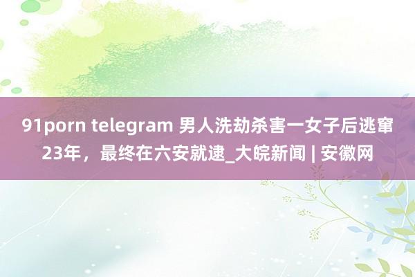 91porn telegram 男人洗劫杀害一女子后逃窜23年，最终在六安就逮_大皖新闻 | 安徽网