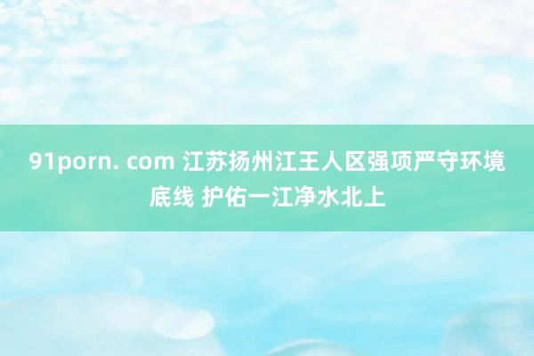 91porn. com 江苏扬州江王人区强项严守环境底线 护佑一江净水北上