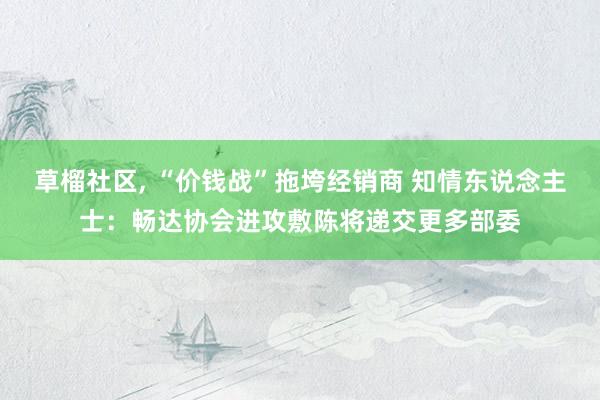 草榴社区， “价钱战”拖垮经销商 知情东说念主士：畅达协会进攻敷陈将递交更多部委