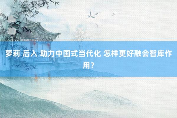 萝莉 后入 助力中国式当代化 怎样更好融会智库作用？