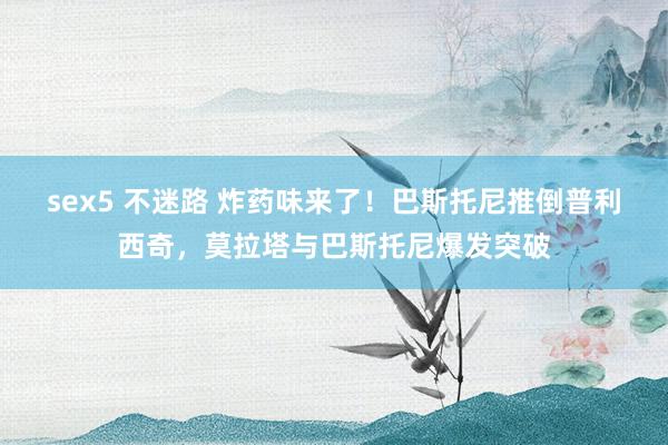 sex5 不迷路 炸药味来了！巴斯托尼推倒普利西奇，莫拉塔与巴斯托尼爆发突破