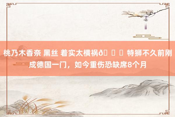 桃乃木香奈 黑丝 着实太横祸😞特狮不久前刚成德国一门，如今重伤恐缺席8个月