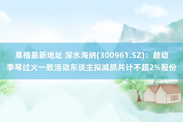 草榴最新地址 深水海纳(300961.SZ)：鼓动李琴过火一致活动东谈主拟减抓共计不超2%股份