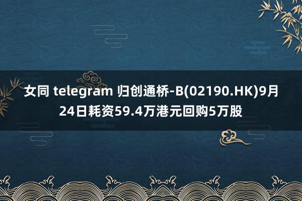 女同 telegram 归创通桥-B(02190.HK)9月24日耗资59.4万港元回购5万股