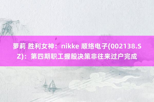 萝莉 胜利女神：nikke 顺络电子(002138.SZ)：第四期职工握股决策非往来过户完成
