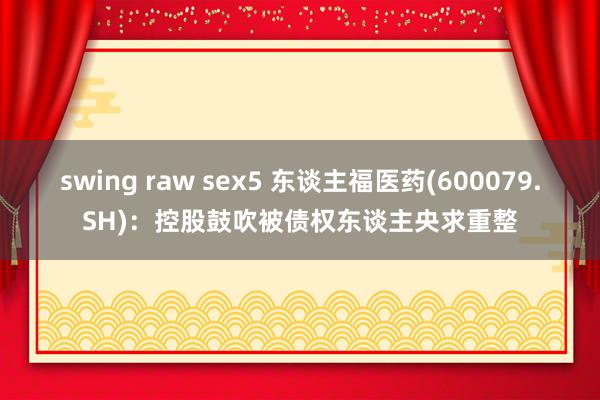 swing raw sex5 东谈主福医药(600079.SH)：控股鼓吹被债权东谈主央求重整