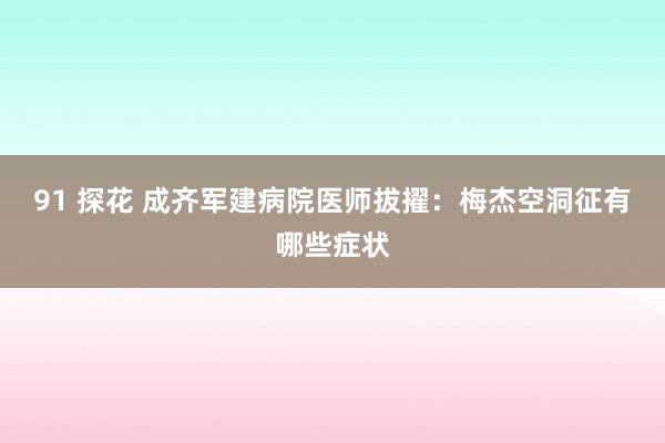 91 探花 成齐军建病院医师拔擢：梅杰空洞征有哪些症状