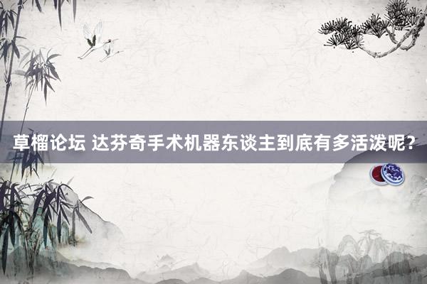 草榴论坛 达芬奇手术机器东谈主到底有多活泼呢？