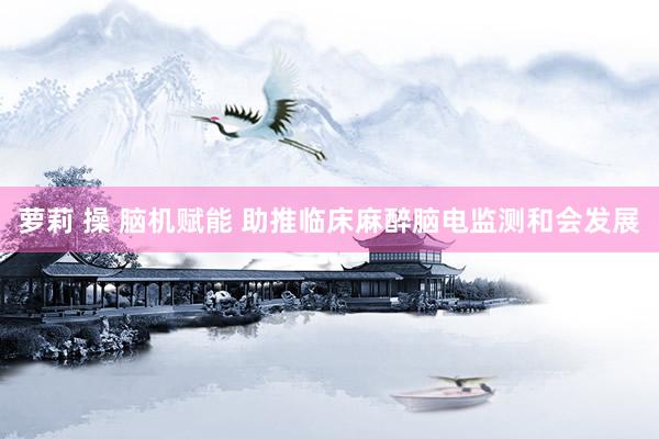 萝莉 操 脑机赋能 助推临床麻醉脑电监测和会发展