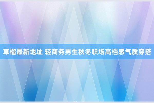 草榴最新地址 轻商务男生秋冬职场高档感气质穿搭