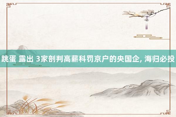 跳蛋 露出 3家剖判高薪科罚京户的央国企， 海归必投
