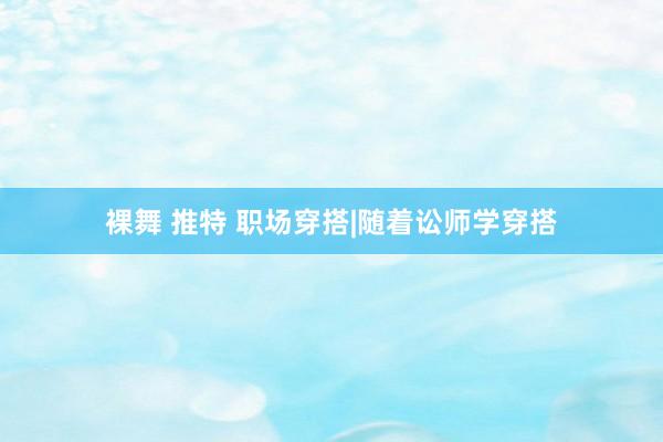 裸舞 推特 职场穿搭|随着讼师学穿搭
