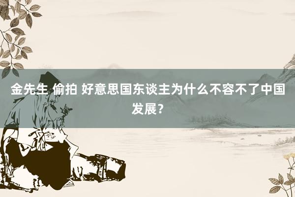 金先生 偷拍 好意思国东谈主为什么不容不了中国发展？