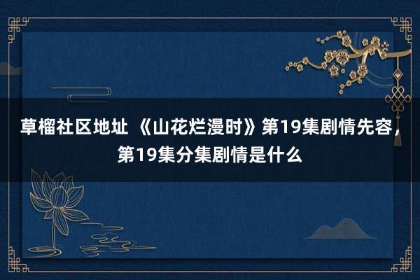 草榴社区地址 《山花烂漫时》第19集剧情先容，第19集分集剧情是什么