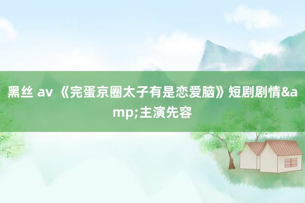 黑丝 av 《完蛋京圈太子有是恋爱脑》短剧剧情&主演先容