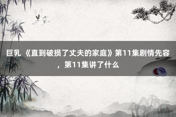 巨乳 《直到破损了丈夫的家庭》第11集剧情先容，第11集讲了什么