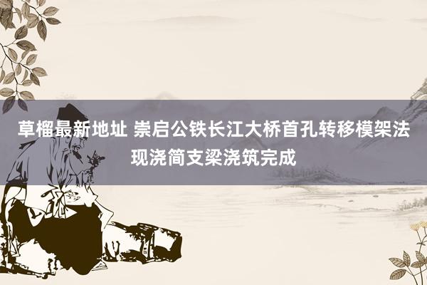 草榴最新地址 崇启公铁长江大桥首孔转移模架法现浇简支梁浇筑完成