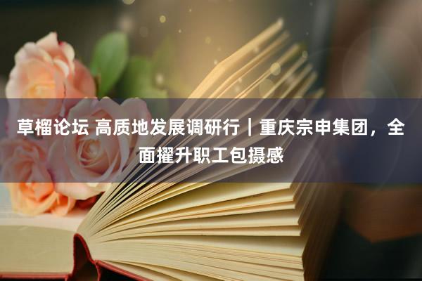 草榴论坛 高质地发展调研行｜重庆宗申集团，全面擢升职工包摄感