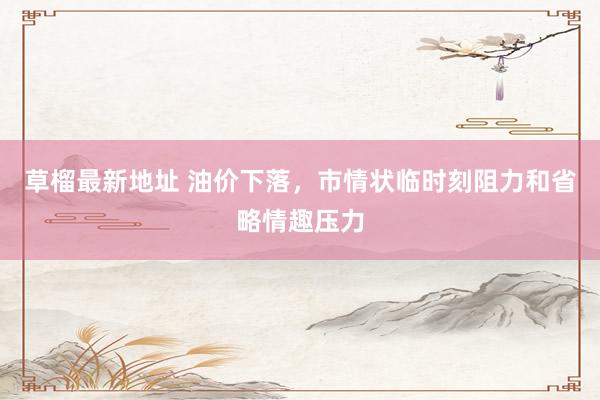 草榴最新地址 油价下落，市情状临时刻阻力和省略情趣压力