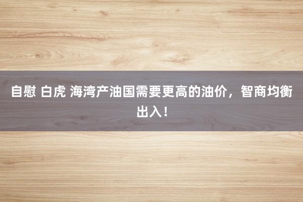 自慰 白虎 海湾产油国需要更高的油价，智商均衡出入！