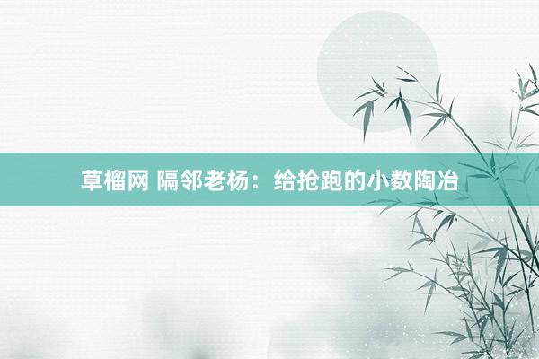 草榴网 隔邻老杨：给抢跑的小数陶冶