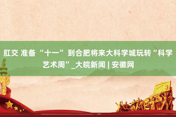 肛交 准备 “十一” 到合肥将来大科学城玩转“科学艺术周”_大皖新闻 | 安徽网
