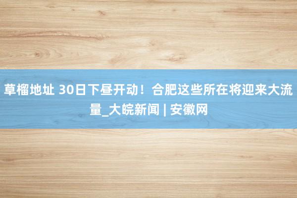 草榴地址 30日下昼开动！合肥这些所在将迎来大流量_大皖新闻 | 安徽网