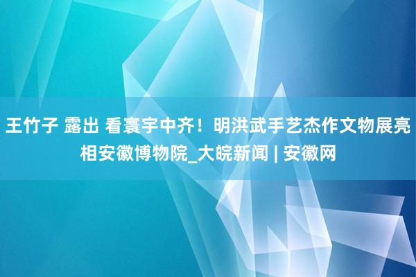 王竹子 露出 看寰宇中齐！明洪武手艺杰作文物展亮相安徽博物院_大皖新闻 | 安徽网